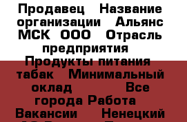 Продавец › Название организации ­ Альянс-МСК, ООО › Отрасль предприятия ­ Продукты питания, табак › Минимальный оклад ­ 5 000 - Все города Работа » Вакансии   . Ненецкий АО,Верхняя Пеша д.